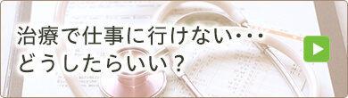 治療で仕事に行けない･･･どうしたらいい？