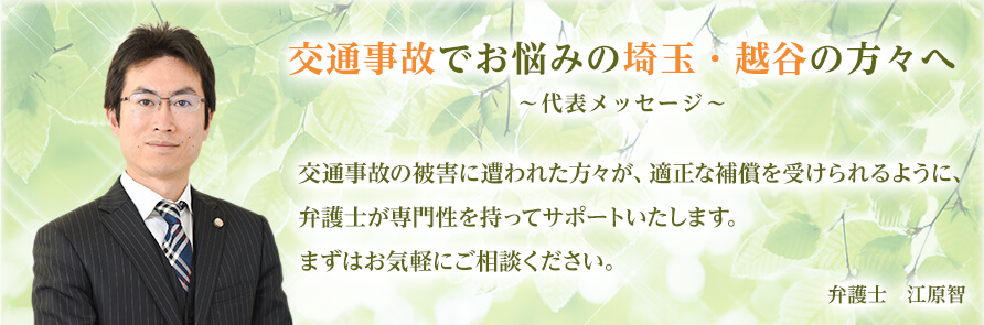 交通事故でお悩みの埼玉・越谷の方々へ ～代表メッセージ～ 交通事故の被害に遭われた方々が、適正な補償を受けられるように、弁護士が専門性を持ってサポートいたします。まずはお気軽にご相談ください。 弁護士　江原智